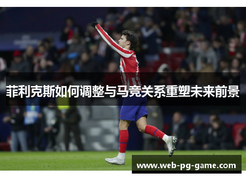 菲利克斯如何调整与马竞关系重塑未来前景