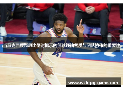 当马克西质疑恩比德时揭示的篮球领袖气质与团队协作的重要性 当马克西质疑恩比德时揭示的篮球领袖气质与团队协作的重要性