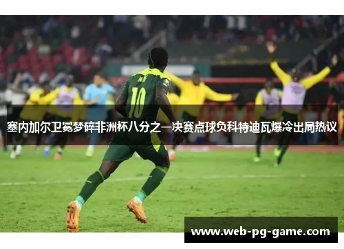 塞内加尔卫冕梦碎非洲杯八分之一决赛点球负科特迪瓦爆冷出局热议